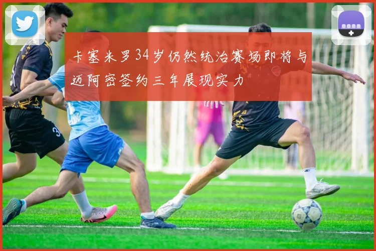 卡塞米罗34岁仍然统治赛场即将与迈阿密签约三年展现实力