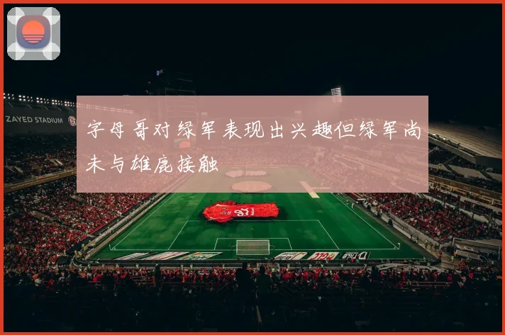 字母哥对绿军表现出兴趣但绿军尚未与雄鹿接触