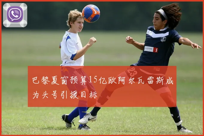巴黎夏窗预算15亿欧阿尔瓦雷斯成为头号引援目标