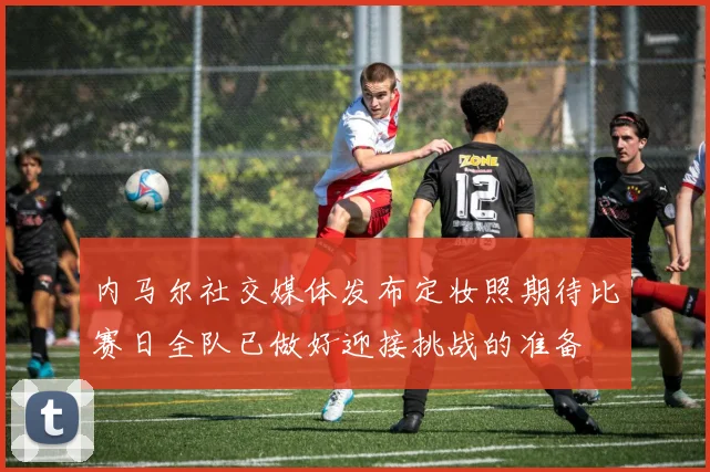 内马尔社交媒体发布定妆照期待比赛日全队已做好迎接挑战的准备