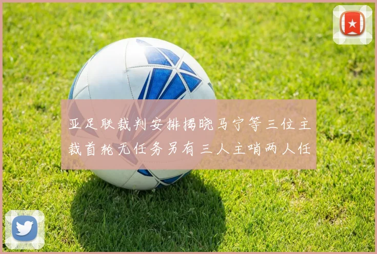 亚足联裁判安排揭晓马宁等三位主裁首轮无任务另有三人主哨两人任四官