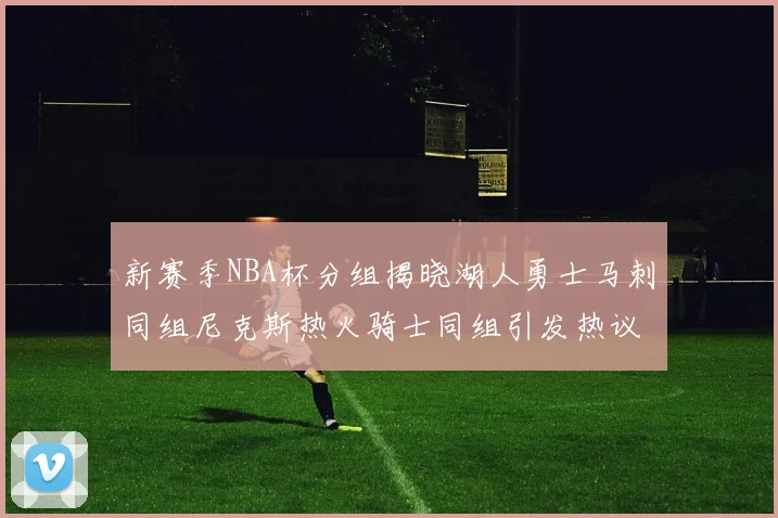 新赛季NBA杯分组揭晓湖人勇士马刺同组尼克斯热火骑士同组引发热议