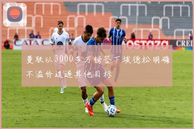 曼联以3000多万镑签下埃德松明确不溢价追逐其他目标