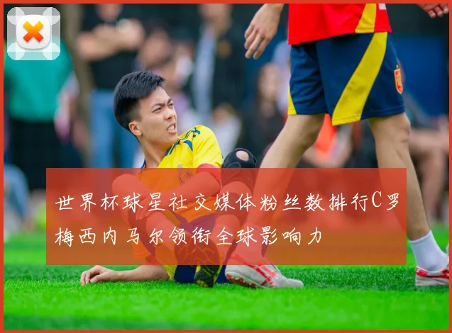 世界杯球星社交媒体粉丝数排行C罗梅西内马尔领衔全球影响力