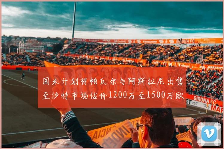 国米计划将帕瓦尔与阿斯拉尼出售至沙特市场估价1200万至1500万欧元