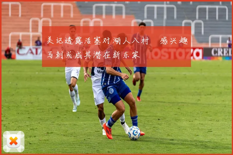 美记透露活塞对湖人八村塁感兴趣马刺或成其潜在新东家