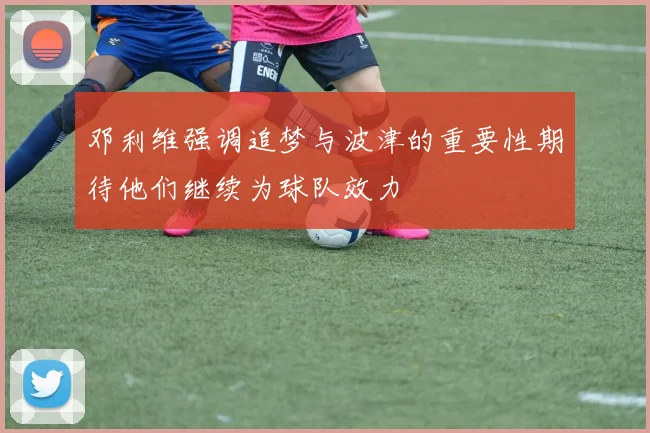 邓利维强调追梦与波津的重要性期待他们继续为球队效力