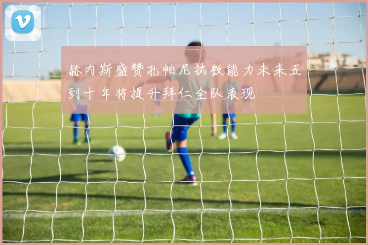 赫内斯盛赞孔帕尼执教能力未来五到十年将提升拜仁全队表现