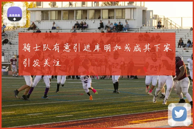 骑士队有意引进库明加或成其下家引发关注