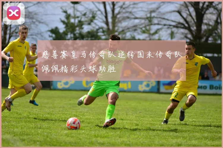 慈善赛皇马传奇队逆转国米传奇队佩佩精彩头球助胜