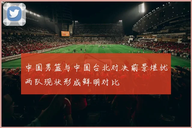 中国男篮与中国台北对决前景堪忧两队现状形成鲜明对比