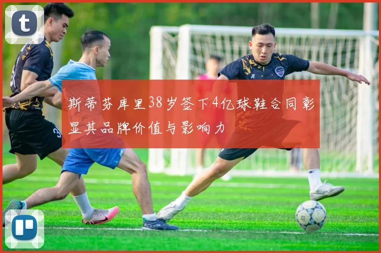 斯蒂芬库里38岁签下4亿球鞋合同彰显其品牌价值与影响力