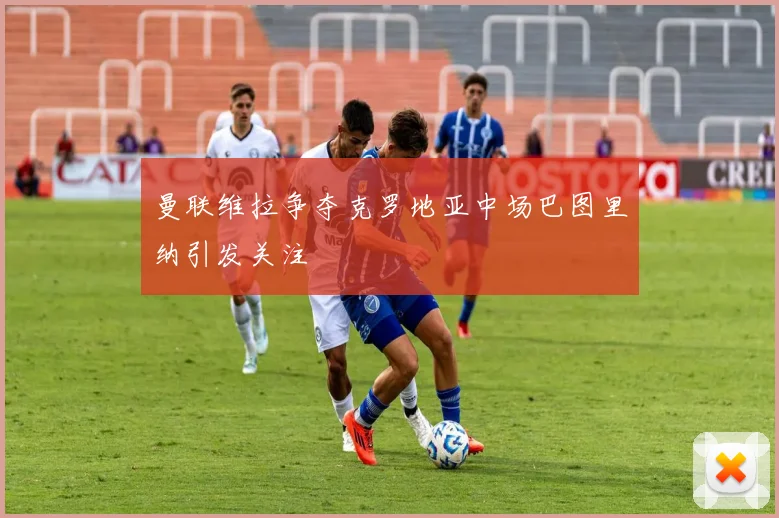 曼联维拉争夺克罗地亚中场巴图里纳引发关注