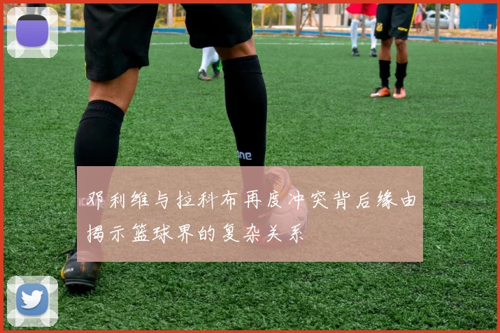 邓利维与拉科布再度冲突背后缘由揭示篮球界的复杂关系