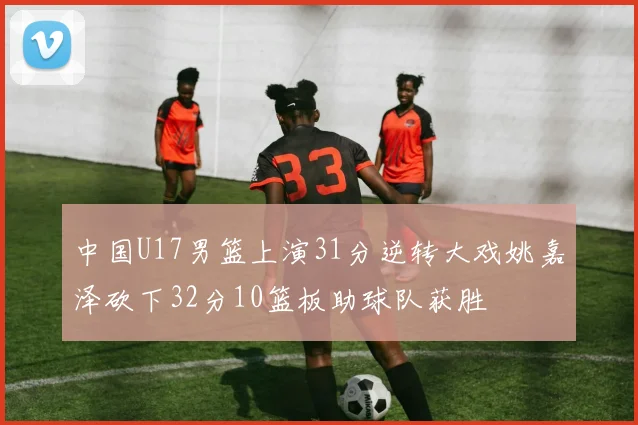 中国U17男篮上演31分逆转大戏姚嘉泽砍下32分10篮板助球队获胜