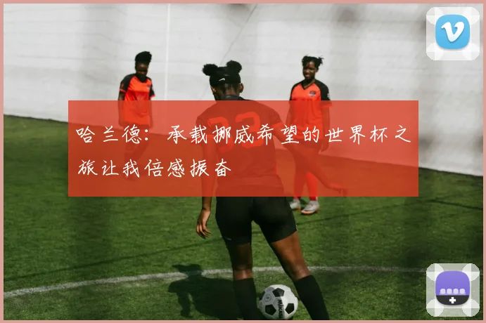 哈兰德：承载挪威希望的世界杯之旅让我倍感振奋